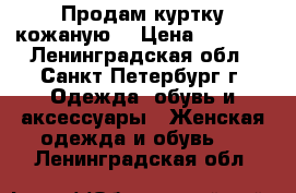 Продам куртку кожаную  › Цена ­ 7 000 - Ленинградская обл., Санкт-Петербург г. Одежда, обувь и аксессуары » Женская одежда и обувь   . Ленинградская обл.